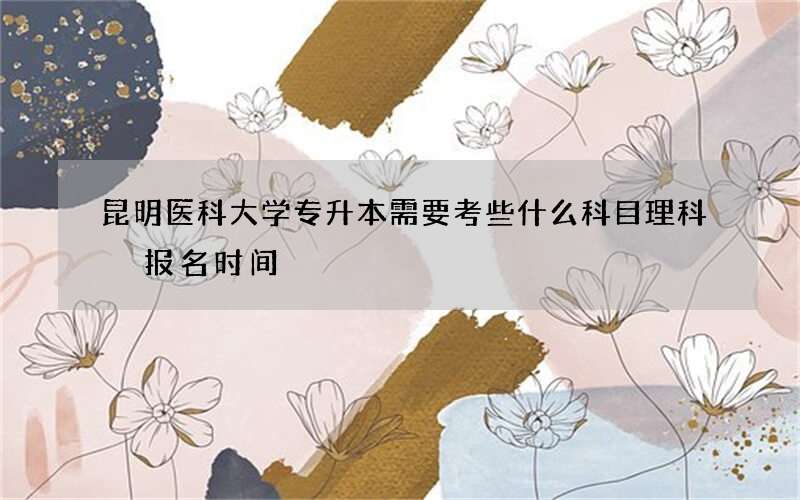 昆明医科大学专升本需要考些什么科目理科 报名时间